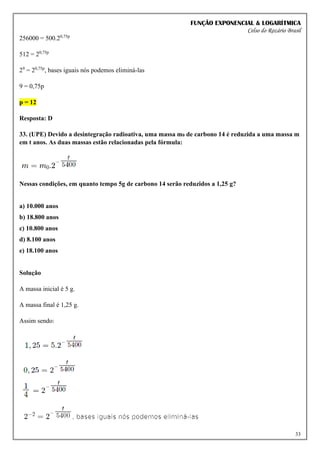 FUNÇÃO EXPONENCIAL & LOGARÍTMICA
Celso do Rozário Brasil
33
256000 = 500.20,75p
512 = 20,75p
29
= 20,75p
, bases iguais nós podemos eliminá-las
9 = 0,75p
p = 12
Resposta: D
33. (UPE) Devido a desintegração radioativa, uma massa m0 de carbono 14 é reduzida a uma massa m
em t anos. As duas massas estão relacionadas pela fórmula:
Nessas condições, em quanto tempo 5g de carbono 14 serão reduzidos a 1,25 g?
a) 10.000 anos
b) 18.800 anos
c) 10.800 anos
d) 8.100 anos
e) 18.100 anos
Solução
A massa inicial é 5 g.
A massa final é 1,25 g.
Assim sendo:
 
