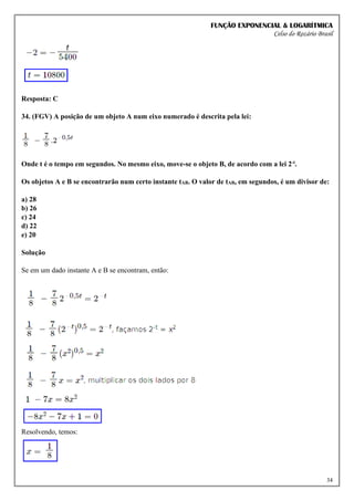 FUNÇÃO EXPONENCIAL & LOGARÍTMICA
Celso do Rozário Brasil
34
Resposta: C
34. (FGV) A posição de um objeto A num eixo numerado é descrita pela lei:
Onde t é o tempo em segundos. No mesmo eixo, move-se o objeto B, de acordo com a lei 2-t.
Os objetos A e B se encontrarão num certo instante tAB. O valor de tAB, em segundos, é um divisor de:
a) 28
b) 26
c) 24
d) 22
e) 20
Solução
Se em um dado instante A e B se encontram, então:
Resolvendo, temos:
 