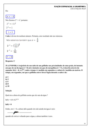 FUNÇÃO EXPONENCIAL & LOGARÍTMICA
Celso do Rozário Brasil
35
Ou:
Nós fizemos 2-t
= x2
, portanto:
0 não é divisor de nenhum número. Portanto, este resultado não nos interessa.
Resposta: C
35. (UNIFOR) A trajetória de um salto de um golfinho nas proximidades de uma praia, do instante
em que ele sai da água (t = 0) até o instante em que ele mergulhou (t = T), é descrita através da
equação: h(t) = 4t -t.20,2t, onde o tempo t é medido em segundos e a altura h é medida em metros. O
tempo, em segundos, em que o golfinho esteve fora d’água durante o salto é de:
a) 1
b) 2
c) 4
d) 8
e) 10
Solução
Qual era a altura do golfinho assim que ele saiu da água ?
h(0) = 4.0 -0.20,2.0
h(0) = 0
Então, em t = 0, a altura dele quando ele está saindo da água é zero:
quando ele estiver voltando para a água, a altura também é zero.
 