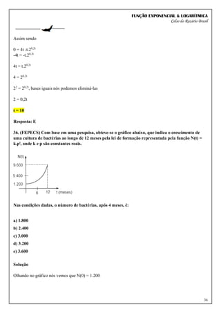 FUNÇÃO EXPONENCIAL & LOGARÍTMICA
Celso do Rozário Brasil
36
Assim sendo
0 = 4t -t.20,2t
-4t = -t.20,2t
4t = t.20,2t
4 = 20,2t
22
= 20,2t
, bases iguais nós podemos eliminá-las
2 = 0,2t
t = 10
Resposta: E
36. (FEPECS) Com base em uma pesquisa, obteve-se o gráfico abaixo, que indica o crescimento de
uma cultura de bactérias ao longo de 12 meses pela lei de formação representada pela função N(t) =
k.pt, onde k e p são constantes reais.
Nas condições dadas, o número de bactérias, após 4 meses, é:
a) 1.800
b) 2.400
c) 3.000
d) 3.200
e) 3.600
Solução
Olhando no gráfico nós vemos que N(0) = 1.200
 