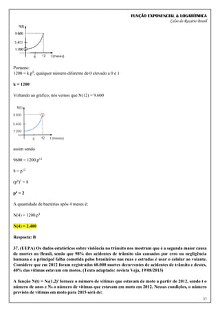 FUNÇÃO EXPONENCIAL & LOGARÍTMICA
Celso do Rozário Brasil
37
Portanto:
1200 = k.p0
, qualquer número diferente de 0 elevado a 0 é 1
k = 1200
Voltando ao gráfico, nós vemos que N(12) = 9.600
assim sendo
9600 = 1200.p12
8 = p12
(p4
)3
= 8
p4 = 2
A quantidade de bactérias após 4 meses é:
N(4) = 1200.p4
N(4) = 2.400
Resposta: B
37. (UEPA) Os dados estatísticos sobre violência no trânsito nos mostram que é a segunda maior causa
de mortes no Brasil, sendo que 98% dos acidentes de trânsito são causados por erro ou negligência
humana e a principal falha cometida pelos brasileiros nas ruas e estradas é usar o celular ao volante.
Considere que em 2012 foram registrados 60.000 mortes decorrentes de acidentes de trânsito e destes,
40% das vítimas estavam em motos. (Texto adaptado: revista Veja, 19/08/2013)
A função N(t) = N0(1,2)t fornece o número de vítimas que estavam de moto a partir de 2012, sendo t o
número de anos e N0 o número de vítimas que estavam em moto em 2012. Nessas condições, o número
previsto de vítimas em moto para 2015 será de:
 