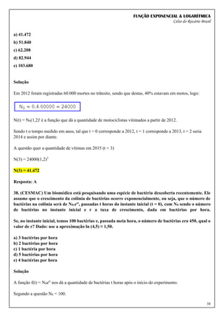 FUNÇÃO EXPONENCIAL & LOGARÍTMICA
Celso do Rozário Brasil
38
a) 41.472
b) 51.840
c) 62.208
d) 82.944
e) 103.680
Solução
Em 2012 foram registradas 60.000 mortes no trânsito, sendo que destas, 40% estavam em motos, logo:
N(t) = N0(1,2)t
é a função que dá a quantidade de motociclistas vitimados a partir de 2012.
Sendo t o tempo medido em anos, tal que t = 0 corresponde a 2012, t = 1 corresponde a 2013, t = 2 seria
2014 e assim por diante.
A questão quer a quantidade de vítimas em 2015 (t = 3)
N(3) = 24000(1,2)3
N(3) = 41.472
Resposta: A
38. (CESMAC) Um biomédico está pesquisando uma espécie de bactéria descoberta recentemente. Ele
assume que o crescimento da colônia de bactérias ocorre exponencialmente, ou seja, que o número de
bactérias na colônia será de N0.ert, passadas t horas do instante inicial (t = 0), com N0 sendo o número
de bactérias no instante inicial e r a taxa de crescimento, dada em bactérias por hora.
Se, no instante inicial, temos 100 bactérias e, passada meia hora, o número de bactérias era 450, qual o
valor de r? Dado: use a aproximação ln (4,5) ≈ 1,50.
a) 3 bactérias por hora
b) 2 bactérias por hora
c) 1 bactéria por hora
d) 5 bactérias por hora
e) 4 bactérias por hora
Solução
A função f(t) = N0ert
nos dá a quantidade de bactérias t horas após o início do experimento.
Segundo a questão N0 = 100.
 