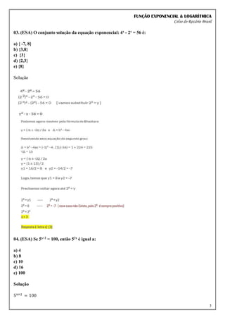 FUNÇÃO EXPONENCIAL & LOGARÍTMICA
Celso do Rozário Brasil
3
03. (ESA) O conjunto solução da equação exponencial: 4x - 2x = 56 é:
a) { -7, 8}
b) {3,8}
c) {3}
d) {2,3}
e) {8}
Solução
04. (ESA) Se 5x+2 = 100, então 52x é igual a:
a) 4
b) 8
c) 10
d) 16
e) 100
Solução
5x+2
= 100
 