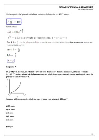 FUNÇÃO EXPONENCIAL & LOGARÍTMICA
Celso do Rozário Brasil
39
Ainda segundo ela “passada meia hora, o número de bactérias era 450”, ou seja:
Assim sendo:
Resposta: A
39. (FPS) Um médico, ao estudar o crescimento de crianças de um a doze anos, obteve a fórmula:
i = 100h-0,7 , onde a altura h é dada em metros, e a idade i, em anos. A seguir, temos o esboço de parte do
gráfico de i em termos de h.
Segundo a fórmula, qual a idade de uma criança com altura de 120 cm ?
a) 11 anos
b) 10 anos
c) 9 anos
d) 8 anos
e) 7 anos
Solução
 