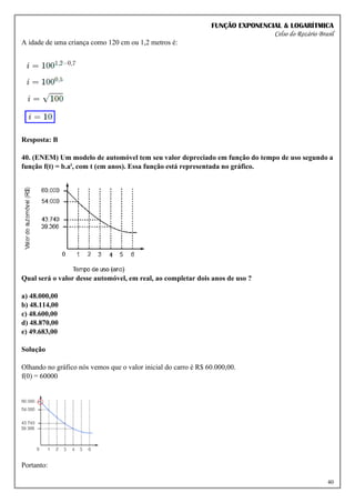 FUNÇÃO EXPONENCIAL & LOGARÍTMICA
Celso do Rozário Brasil
40
A idade de uma criança como 120 cm ou 1,2 metros é:
Resposta: B
40. (ENEM) Um modelo de automóvel tem seu valor depreciado em função do tempo de uso segundo a
função f(t) = b.at, com t (em anos). Essa função está representada no gráfico.
Qual será o valor desse automóvel, em real, ao completar dois anos de uso ?
a) 48.000,00
b) 48.114,00
c) 48.600,00
d) 48.870,00
e) 49.683,00
Solução
Olhando no gráfico nós vemos que o valor inicial do carro é R$ 60.000,00.
f(0) = 60000
Portanto:
 