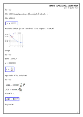 FUNÇÃO EXPONENCIAL & LOGARÍTMICA
Celso do Rozário Brasil
41
f(t) = b.at
f(0) = 60000.a0
, qualquer número diferente de 0 elevado a 0 é 1.
f(0) = 60000.1
Nós vemos também que com 1 ano de uso o valor cai para R$ 54.000,00.
ou seja:
f(t) = b.at
54000 = 60000.a¹
a = 54000/60000
Após 2 anos de uso, o valor será:
f(t) = b.at
f(2) = 600. 81
Resposta: C
 