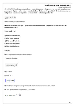 FUNÇÃO EXPONENCIAL & LOGARÍTMICA
Celso do Rozário Brasil
42
41. (ACAFE) Quando um paciente ingere um medicamento, a droga entra na corrente sanguínea e, ao
passar pelo fígado e pelos rins, é metabolizada e eliminada. A quantidade de medicamentos, em
miligramas, presente no organismo de um paciente é calculada pela função:
onde t é o tempo dado em horas.
O tempo necessário para que a quantidade de medicamento em um paciente se reduza a 40% da
quantidade inicial, é:
Dado: log 2 = 0,3
a) 13 horas e 33 minutos
b) 6 horas e 6 minutos
c) 13 horas e 20 minutos
d) 6 horas e 40 minutos
e) 7 horas e 12 minutos
Solução
Qual é a quantidade inicial de medicamento?
Vamos calcular Q(0):
Q(0) = 30.21
Q(0) = 30.2
Quanto tempo leva para que a quantidade de medicamento se reduza a 40% de 60?
Ou seja, quanto tempo leva para que Q(t) = 0,4.60
 