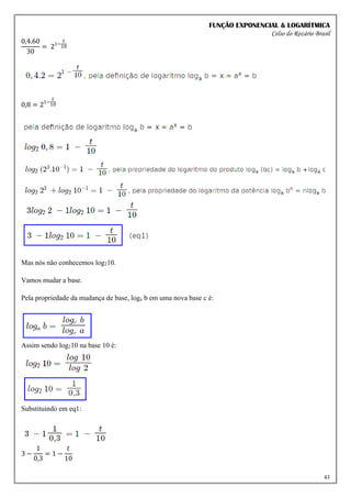 FUNÇÃO EXPONENCIAL & LOGARÍTMICA
Celso do Rozário Brasil
43
0,4.60
30
= 21−
𝑡
10
0,8 = 21−
𝑡
10
Mas nós não conhecemos log210.
Vamos mudar a base.
Pela propriedade da mudança de base, loga b em uma nova base c é:
Assim sendo log210 na base 10 é:
Substituindo em eq1:
3 −
1
0,3
= 1 −
𝑡
10
 