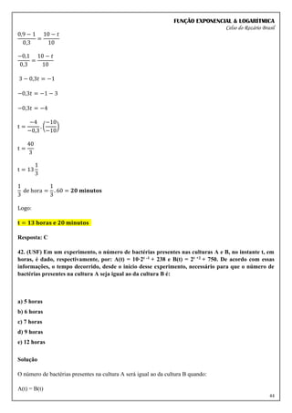 FUNÇÃO EXPONENCIAL & LOGARÍTMICA
Celso do Rozário Brasil
44
0,9 − 1
0,3
=
10 − 𝑡
10
−0,1
0,3
=
10 − 𝑡
10
3 − 0,3𝑡 = −1
−0,3𝑡 = −1 − 3
−0,3𝑡 = −4
t =
−4
−0,3
. (
−10
−10
)
t =
40
3
t = 13
1
3
1
3
de hora =
1
3
. 60 = 𝟐𝟎 𝐦𝐢𝐧𝐮𝐭𝐨𝐬
Logo:
𝐭 = 𝟏𝟑 𝐡𝐨𝐫𝐚𝐬 𝐞 𝟐𝟎 𝐦𝐢𝐧𝐮𝐭𝐨𝐬
Resposta: C
42. (USF) Em um experimento, o número de bactérias presentes nas culturas A e B, no instante t, em
horas, é dado, respectivamente, por: A(t) = 10·2t -1 + 238 e B(t) = 2t +2 + 750. De acordo com essas
informações, o tempo decorrido, desde o início desse experimento, necessário para que o número de
bactérias presentes na cultura A seja igual ao da cultura B é:
a) 5 horas
b) 6 horas
c) 7 horas
d) 9 horas
e) 12 horas
Solução
O número de bactérias presentes na cultura A será igual ao da cultura B quando:
A(t) = B(t)
 
