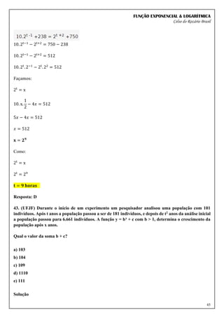 FUNÇÃO EXPONENCIAL & LOGARÍTMICA
Celso do Rozário Brasil
45
10. 2t−1
− 2t+2
= 750 − 238
10. 2t−1
− 2t+2
= 512
10. 2t
. 2−1
− 2t
. 22
= 512
Façamos:
2t
= x
10. x.
1
2
− 4𝑥 = 512
5𝑥 − 4𝑥 = 512
𝑥 = 512
𝐱 = 𝟐𝟗
Como:
2t
= x
2t
= 29
𝐭 = 𝟗 𝐡𝐨𝐫𝐚𝐬
Resposta: D
43. (UFJF) Durante o início de um experimento um pesquisador analisou uma população com 101
indivíduos. Após t anos a população passou a ser de 181 indivíduos, e depois de t2 anos da análise inicial
a população passou para 6.661 indivíduos. A função y = bx + c com b > 1, determina o crescimento da
população após x anos.
Qual o valor da soma b + c?
a) 103
b) 104
c) 109
d) 1110
e) 111
Solução
 