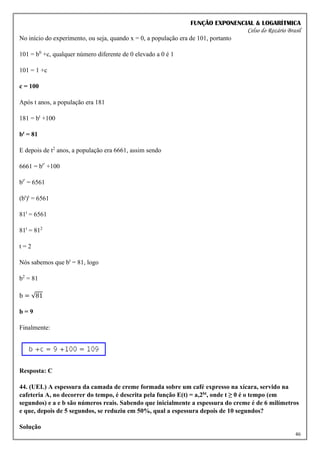FUNÇÃO EXPONENCIAL & LOGARÍTMICA
Celso do Rozário Brasil
46
No início do experimento, ou seja, quando x = 0, a população era de 101, portanto
101 = b0
+c, qualquer número diferente de 0 elevado a 0 é 1
101 = 1 +c
c = 100
Após t anos, a população era 181
181 = bt
+100
bt = 81
E depois de t2
anos, a população era 6661, assim sendo
6661 = bt²
+100
bt²
= 6561
(bt
)t
= 6561
81t
= 6561
81t
= 812
t = 2
Nós sabemos que bt
= 81, logo
b2
= 81
b = √81
b = 9
Finalmente:
Resposta: C
44. (UEL) A espessura da camada de creme formada sobre um café expresso na xícara, servido na
cafeteria A, no decorrer do tempo, é descrita pela função E(t) = a,2bt, onde t ≥ 0 é o tempo (em
segundos) e a e b são números reais. Sabendo que inicialmente a espessura do creme é de 6 milímetros
e que, depois de 5 segundos, se reduziu em 50%, qual a espessura depois de 10 segundos?
Solução
 