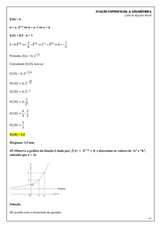 FUNÇÃO EXPONENCIAL & LOGARÍTMICA
Celso do Rozário Brasil
47
E(0) = 6
6 = a ⋅2b ⋅0 ⇔ 6 = a ⋅1 ⇔ a = 6
E(5) = 0,5 ⋅ 6 = 3
Portanto, E(t) = 6. 2−
1
5
.𝑡
Calculando E(10), tem-se:
E(10) = 6. 2−
1
5
.10
E(10) = 6. 2−
10
5
E(10) = 6. 2− 2
E(10) = 6.
1
2²
E(10) =
6
4
∶
2
2
E(10) =
3
2
E(10) = 1,5
Resposta: 1,5 mm
45. Observe o gráfico da função f, dado por: 𝒇(𝒙) = 𝟐𝒙+𝒂
+ 𝒃, e determine os valores de “a” e “b”,
sabendo que a = -b.
Solução
De acordo com o enunciado da questão:
 