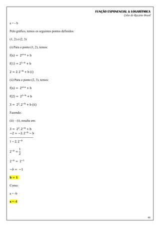 FUNÇÃO EXPONENCIAL & LOGARÍTMICA
Celso do Rozário Brasil
48
a = - b
Pelo gráfico, temos os seguintes pontos definidos:
(1, 2) e (2, 3)
(i) Para o ponto (1, 2), temos:
f(x) = 2x+a
+ b
f(1) = 21−𝑏
+ b
2 = 2. 2−b
+ b (i)
(ii) Para o ponto (2, 3), temos:
f(x) = 2x+a
+ b
f(2) = 22−b
+ b
3 = 22
. 2−b
+ b (ii)
Fazendo:
(ii) – (i), resulta em:
3 = 22
. 2−b
+ b
−2 = −2. 2−b
− b
----------------------
1 = 2. 2−𝑏
2−𝑏
=
1
2
2−𝑏
= 2−1
−𝑏 = −1
𝐛 = 𝟏
Como:
a = -b
a = -1
 
