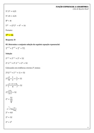 FUNÇÃO EXPONENCIAL & LOGARÍTMICA
Celso do Rozário Brasil
4
5x
. 52
= 4.25
5x
. 25 = 4.25
𝟓𝐱
= 𝟒
52𝑥
→ (5𝑥)2
→ 42
→ 16
Portanto:
𝟓𝟐𝒙
= 𝟏𝟔
Resposta: D
05. Determine o conjunto solução da seguinte equação exponencial:
Solução
2x−3
+ 2x−1
+ 2x
= 52
2x
. 2−3
+ 2x
. 2−1
+ 2x
= 52
Colocando em evidência o termo 2x
, temos:
2x(2−3
+ 2−1
+ 1) = 52
2x
(
1
8
+
1
2
+ 1) = 52
2𝑥
(
1 + 4 + 8
8
) = 52
2x
(
13
8
) = 52
2x
=
52
13
8
2x
= 4.8
2x
= 32
2x
= 25
 