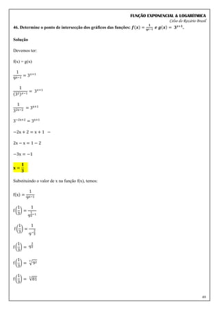 FUNÇÃO EXPONENCIAL & LOGARÍTMICA
Celso do Rozário Brasil
49
46. Determine o ponto de intersecção dos gráficos das funções: 𝒇(𝒙) =
𝟏
𝟗𝒙−𝟏 𝒆 𝒈(𝒙) = 𝟑𝒙+𝟏
.
Solução
Devemos ter:
f(x) = g(x)
1
9x−1
= 3𝑥+1
1
(32)𝑥−1
= 3𝑥+1
1
32x−2
= 3x+1
3−2x+2
= 3x+1
−2x + 2 = x + 1 −
2x − x = 1 − 2
−3x = −1
𝐱 =
𝟏
𝟑
Substituindo o valor de x na função f(x), temos:
f(x) =
1
9x−1
f (
1
3
) =
1
9
1
3
−1
f (
1
3
) =
1
9−
2
3
f (
1
3
) = 9
2
3
f (
1
3
) = √92
3
f (
1
3
) = √81
3
 