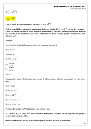 FUNÇÃO EXPONENCIAL & LOGARÍTMICA
Celso do Rozário Brasil
50
f (
1
3
) = √33. 3
3
𝐟 (
𝟏
𝟑
) = 𝟑√𝟑
𝟑
Logo, o ponto de intersecção entre f(x) e g(x) é: (1/3, 𝟑√𝟑
𝟑
)
47. Em uma cidade, o número de habitantes é dado pela função: 𝑯(𝒓) = 𝒌. 𝟐𝟑𝒓
, em que k é constante e
r, que é o raio de distância a partir do centro dessa cidade, é positivo e dado em quilômetro. Sabendo
que existem 20.480 habitantes num raio de 4 km contados desde o centro, quantos habitantes há num
raio de 6 km?
Solução
Empregando a função dada, podemos descobrir o valor da constante k:
H(r) = k. 23r
20480 = k. 23.4
20480 = k. 212
k =
20480
212
k =
20480
4096
𝐤 = 𝟓
Para calcular o número de habitantes para um raio de 6 km, devemos substituir a constante k por 5 e o raio r
por 6.
H(r) = k. 23r
(H(6) = 5.23.6
H(6) = 5.218
H(6) = 5 x 262144
H(6) = 1.310.720
Portanto, haverá 1.310.720 habitantes num raio de 6 km.
48. A função 𝒏(𝒕) = 𝟏𝟎𝟎𝟎. 𝟐𝟎,𝟐𝒕
indica o número de bactérias existentes em um recipiente, em que t é o
número de horas decorridas.
(a) Quantas bactérias haverá no recipiente após 10 horas no início do experimento?
 