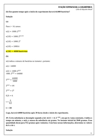 FUNÇÃO EXPONENCIAL & LOGARÍTMICA
Celso do Rozário Brasil
51
(b) Em quanto tempo após o início do experimento haverá 64.000 bactérias?
Solução
(a)
Para t = 10, temos:
n(t) = 1000. 20,2t
n(10) = 1000. 20,2.10
n(10) = 1000. 22
n(10) = 1000.4
𝐧(𝟏𝟎) = 𝟒𝟎𝟎𝟎 𝐛𝐚𝐜𝐭é𝐫𝐢𝐚𝐬
(b)
n(t) indica o número de bactérias no instante t, portanto:
n(t) = 64000
n(t) = 1000. 20,2t
1000. 20,2t
= 64000
20,2t
=
64000
1000
20,2t
= 64
20,2t
= 26
0,2t = 6
t =
6
0,2
𝐭 = 𝟑𝟎
Logo, haverá 64000 bactérias após 30 horas desde o início do experimento.
49. Certa substância se decompõe segundo a lei: 𝒎(𝒕) = 𝒌. 𝟐−𝟎,𝟓𝒕
, em que k é uma constante, t indica o
tempo em minuto, e m(t), a massa da substância em grama. No instante inicial há 2048 gramas. Essa
quantidade decai para 512 gramas após t minutos. Com base nessas informações, determine os valores
de k e de t.
Solução
 