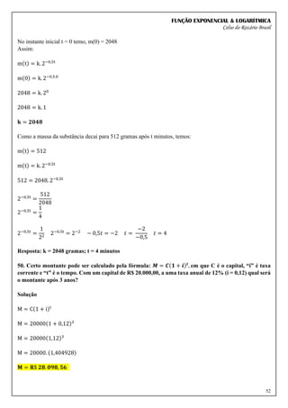 FUNÇÃO EXPONENCIAL & LOGARÍTMICA
Celso do Rozário Brasil
52
No instante inicial t = 0 temo, m(0) = 2048
Assim:
m(t) = k. 2−0,5t
m(0) = k. 2−0,5.0
2048 = k. 20
2048 = k. 1
𝐤 = 𝟐𝟎𝟒𝟖
Como a massa da substância decai para 512 gramas após t minutos, temos:
m(t) = 512
m(t) = k. 2−0,5t
512 = 2048. 2−0,5t
2−0,5t
=
512
2048
2−0,5t
=
1
4
2−0,5t
=
1
22
2−0,5t
= 2−2
− 0,5𝑡 = −2 𝑡 =
−2
−0,5
𝑡 = 4
Resposta: k = 2048 gramas; t = 4 minutos
50. Certo montante pode ser calculado pela fórmula: 𝑴 = 𝑪(𝟏 + 𝒊)𝒕
, em que C é o capital, “i” é taxa
corrente e “t” é o tempo. Com um capital de R$ 20.000,00, a uma taxa anual de 12% (i = 0,12) qual será
o montante após 3 anos?
Solução
M = C(1 + i)t
M = 20000(1 + 0,12)3
M = 20000(1,12)3
M = 20000. (1,404928)
𝐌 = 𝐑$ 𝟐𝟖. 𝟎𝟗𝟖, 𝟓𝟔
 