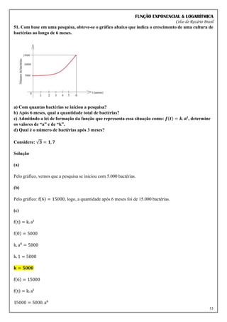 FUNÇÃO EXPONENCIAL & LOGARÍTMICA
Celso do Rozário Brasil
53
51. Com base em uma pesquisa, obteve-se o gráfico abaixo que indica o crescimento de uma cultura de
bactérias ao longo de 6 meses.
a) Com quantas bactérias se iniciou a pesquisa?
b) Após 6 meses, qual a quantidade total de bactérias?
c) Admitindo a lei de formação da função que representa essa situação como: 𝒇(𝒕) = 𝒌. 𝒂𝒕
, determine
os valores de “a” e de “k”.
d) Qual é o número de bactérias após 3 meses?
Considere: √𝟑 = 𝟏, 𝟕
Solução
(a)
Pelo gráfico, vemos que a pesquisa se iniciou com 5.000 bactérias.
(b)
Pelo gráfico: f(6) = 15000, logo, a quantidade após 6 meses foi de 15.000 bactérias.
(c)
f(t) = k. at
f(0) = 5000
k. a0
= 5000
k. 1 = 5000
𝐤 = 𝟓𝟎𝟎𝟎
f(6) = 15000
f(t) = k. at
15000 = 5000. a6
 
