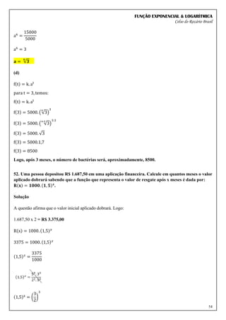 FUNÇÃO EXPONENCIAL & LOGARÍTMICA
Celso do Rozário Brasil
54
a6
=
15000
5000
a6
= 3
𝐚 = √𝟑
𝟔
(d)
f(t) = k. at
para t = 3, temos:
f(t) = k. at
f(3) = 5000. (√3
6
)
3
f(3) = 5000. ( √3
6:3
)
3:3
f(3) = 5000. √3
f(3) = 5000.1,7
f(3) = 8500
Logo, após 3 meses, o número de bactérias será, aproximadamente, 8500.
52. Uma pessoa depositou R$ 1.687,50 em uma aplicação financeira. Calcule em quantos meses o valor
aplicado dobrará sabendo que a função que representa o valor de resgate após x meses é dada por:
𝐑(𝐱) = 𝟏𝟎𝟎𝟎. (𝟏, 𝟓)𝒙
.
Solução
A questão afirma que o valor inicial aplicado dobrará. Logo:
1.687,50 x 2 = R$ 3.375,00
R(x) = 1000. (1,5)𝑥
3375 = 1000. (1,5)𝑥
(1,5)𝑥
=
3375
1000
(1,5)x
= (
3
2
)
3
 