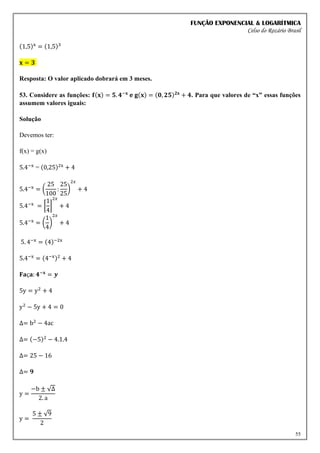 FUNÇÃO EXPONENCIAL & LOGARÍTMICA
Celso do Rozário Brasil
55
(1,5)x
= (1,5)3
𝐱 = 𝟑
Resposta: O valor aplicado dobrará em 3 meses.
53. Considere as funções: 𝐟(𝐱) = 𝟓. 𝟒−𝐱
𝐞 𝐠(𝐱) = (𝟎, 𝟐𝟓)𝟐𝐱
+ 𝟒. Para que valores de “x” essas funções
assumem valores iguais:
Solução
Devemos ter:
f(x) = g(x)
5.4−x
= (0,25)2x
+ 4
5.4−x
= (
25
100
:
25
25
)
2𝑥
+ 4
5.4−x
= [
1
4
]
2𝑥
+ 4
5.4−x
= (
1
4
)
2𝑥
+ 4
5. 4−x
= (4)−2x
5.4−x
= (4−x)2
+ 4
𝐅𝐚ç𝐚: 𝟒−𝐱
= 𝒚
5y = y2
+ 4
y2
− 5y + 4 = 0
∆= b2
− 4ac
∆= (−5)2
− 4.1.4
∆= 25 − 16
∆= 𝟗
y =
−b ± √∆
2. a
y =
5 ± √9
2
 