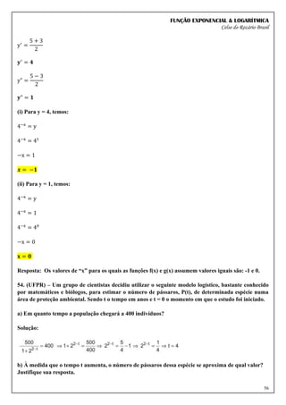 FUNÇÃO EXPONENCIAL & LOGARÍTMICA
Celso do Rozário Brasil
56
y′
=
5 + 3
2
𝐲′
= 𝟒
y" =
5 − 3
2
𝐲" = 𝟏
(i) Para y = 4, temos:
4−x
= y
4−x
= 41
−x = 1
𝒙 = −𝟏
(ii) Para y = 1, temos:
4−x
= y
4−x
= 1
4−x
= 40
−x = 0
𝐱 = 𝟎
Resposta: Os valores de “x” para os quais as funções f(x) e g(x) assumem valores iguais são: -1 e 0.
54. (UFPR) – Um grupo de cientistas decidiu utilizar o seguinte modelo logístico, bastante conhecido
por matemáticos e biólogos, para estimar o número de pássaros, P(t), de determinada espécie numa
área de proteção ambiental. Sendo t o tempo em anos e t = 0 o momento em que o estudo foi iniciado.
a) Em quanto tempo a população chegará a 400 indivíduos?
Solução:
b) À medida que o tempo t aumenta, o número de pássaros dessa espécie se aproxima de qual valor?
Justifique sua resposta.
 