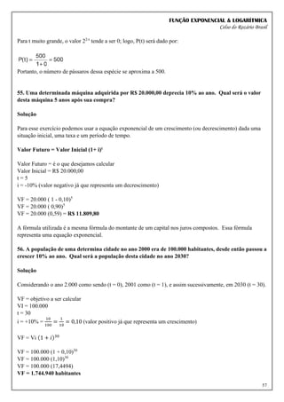 FUNÇÃO EXPONENCIAL & LOGARÍTMICA
Celso do Rozário Brasil
57
Para t muito grande, o valor 22-t
tende a ser 0; logo, P(t) será dado por:
Portanto, o número de pássaros dessa espécie se aproxima a 500.
55. Uma determinada máquina adquirida por R$ 20.000,00 deprecia 10% ao ano. Qual será o valor
desta máquina 5 anos após sua compra?
Solução
Para esse exercício podemos usar a equação exponencial de um crescimento (ou decrescimento) dada uma
situação inicial, uma taxa e um período de tempo.
Valor Futuro = Valor Inicial (1+ i)t
Valor Futuro = é o que desejamos calcular
Valor Inicial = R$ 20.000,00
t = 5
i = -10% (valor negativo já que representa um decrescimento)
VF = 20.000 ( 1 - 0,10)5
VF = 20.000 ( 0,90)5
VF = 20.000 (0,59) = R$ 11.809,80
A fórmula utilizada é a mesma fórmula do montante de um capital nos juros compostos. Essa fórmula
representa uma equação exponencial.
56. A população de uma determina cidade no ano 2000 era de 100.000 habitantes, desde então passou a
crescer 10% ao ano. Qual será a população desta cidade no ano 2030?
Solução
Considerando o ano 2.000 como sendo (t = 0), 2001 como (t = 1), e assim sucessivamente, em 2030 (t = 30).
VF = objetivo a ser calcular
VI = 100.000
t = 30
i = +10% =
10
100
=
1
10
= 0,10 (valor positivo já que representa um crescimento)
VF = Vi (1 + 𝑖)30
VF = 100.000 (1 + 0,10)30
VF = 100.000 (1,10)30
VF = 100.000 (17,4494)
VF = 1.744.940 habitantes
 