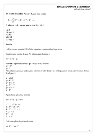 FUNÇÃO EXPONENCIAL & LOGARÍTMICA
Celso do Rozário Brasil
58
57. (CESGRANRIO) Para x > 0, seja Sx a soma:
O número real x para o qual se tem Sx = 1/4 é:
(A) 4
(B) log2 5
(C) 3/2
(D) 5/2
(E) log2 3
Solução
Utilizaremos a soma da PG infinita, equações exponenciais e logaritmos.
Sx representa a soma de uma PG infinita, cuja fórmula é:
Sx = a1 / ( 1-q )
onde a1 é o primeiro termo e q é a razão da PG infinita
a1 = 2-x
q = ?
Não sabemos, ainda, a razão q, mas sabemos o valor de a2 e a1, então podemos achar q por meio da divisão
de a2 por a1.
q = a2/a1
q = 4-x
/ 2-x
q = 2-2x
/ 2-x
q = 2-2x - (-x)
q = 2(-2x + x)
q = 2-x
Agora basta aplicar na fórmula:
Sx = a1 / ( 1-q ) = 1/4
2-x
/ (1 - 2-x
) = 1/4
4 . 2-x
= (1 - 2-x
)
4 . 2-x
+ 2-x
= 1
5. 2-x
= 1
2 -x
= 1/5
2 -x
= 5 -1
Podemos aplicar log dos dois lados:
log 2-x
= log 5 -1
 