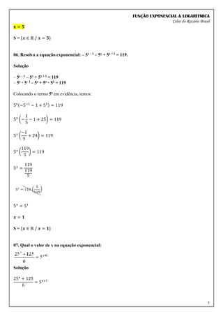 FUNÇÃO EXPONENCIAL & LOGARÍTMICA
Celso do Rozário Brasil
5
𝐱 = 𝟓
S = {𝒙 ∈ ℝ / 𝒙 = 𝟓}
06. Resolva a equação exponencial: – 5x – 1 – 5x + 5x + 2 = 119.
Solução
– 5x – 1 – 5x + 5x + 2 = 119
– 5x · 5– 1 – 5x + 5x · 52 = 119
Colocando o termo 5x em evidência, temos:
5x(−5−1
− 1 + 52) = 119
5𝑥
(−
1
5
− 1 + 25) = 119
5𝑥
(
−1
5
+ 24) = 119
5𝑥
(
119
5
) = 119
5𝑥
=
119
119
5
5𝑥
= 51
𝒙 = 𝟏
S = {𝒙 ∈ ℝ / 𝒙 = 𝟏}
07. Qual o valor de x na equação exponencial:
Solução
25x
+ 125
6
= 5x+1
 