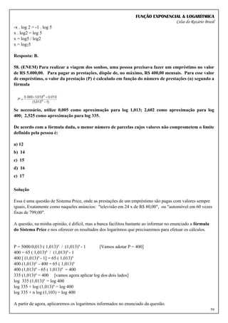 FUNÇÃO EXPONENCIAL & LOGARÍTMICA
Celso do Rozário Brasil
59
-x . log 2 = -1 . log 5
x . log2 = log 5
x = log5 / log2
x = log25
Resposta: B.
58. (ENEM) Para realizar a viagem dos sonhos, uma pessoa precisava fazer um empréstimo no valor
de R$ 5.000,00. Para pagar as prestações, dispõe de, no máximo, R$ 400,00 mensais. Para esse valor
de empréstimo, o valor da prestação (P) é calculado em função do número de prestações (n) segundo a
fórmula
Se necessário, utilize 0,005 como aproximação para log 1,013; 2,602 como aproximação para log
400; 2,525 como aproximação para log 335.
De acordo com a fórmula dada, o menor número de parcelas cujos valores não comprometem o limite
definido pela pessoa é:
a) 12
b) 14
c) 15
d) 16
e) 17
Solução
Essa é uma questão de Sistema Price, onde as prestações de um empréstimo são pagas com valores sempre
iguais, Exatamente como naqueles anúncios: "televisão em 24 x de R$ 80,00", ou "automóvel em 60 vezes
fixas de 799,00".
A questão, na minha opinião, é difícil, mas a banca facilitou bastante ao informar no enunciado a fórmula
do Sistema Price e nos oferecer os resultados dos logaritmos que precisaremos para efetuar os cálculos.
P = 5000.0,013 ( 1,013)n
/ (1,013)n
- 1 [Vamos adotar P = 400]
400 = 65 ( 1,013)n
/ (1,013)n
- 1
400 [ (1,013)n
- 1] = 65 ( 1,013)n
400 (1,013)n
- 400 = 65 ( 1,013)n
400 (1,013)n
- 65 ( 1,013)n
= 400
335 (1,013)n
= 400 [vamos agora aplicar log dos dois lados]
log 335 (1,013)n
= log 400
log 335 + log (1,013)n
= log 400
log 335 + n log (1,103) = log 400
A partir de agora, aplicaremos os logaritmos informados no enunciado da questão.
 