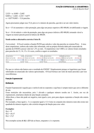 FUNÇÃO EXPONENCIAL & LOGARÍTMICA
Celso do Rozário Brasil
60
2,525 + n. 0,005 = 2,602
0,005 n = 2,602 - 2,525 = 0,077
n = 0,077/0,005 = 15,4 parcelas.
Agora precisamos julgar esse 15,4, pois n é o número de parcelas, que deve ser um valor inteiro.
Se n = 15 irá aumentar o valor prestação, para algo um pouco superior a R$ 400,00, inviabilizando a viagem.
Se n = 16 irá reduzir o valor da prestação, para algo um pouco inferior a R$ 400,00, tornando viável a
viagem na menor parcela possível abaixo de 400,00.
Sendo assim a alternativa correta é letra D.
Curiosidade: O Excel contém a função PGTO que calcula o valor das parcelas no sistema Price. A taxa
deste empréstimo, embora não tenha sido informada, está na própria fórmula dada pelo enunciado da
questão do ENEM e possui valor de 1,3% ao mês. O empréstimo é de 5.000 e os valores foram simulados
para parcelas de 13, 14, 15 e 16 vezes, confira a seguir os resultados.
Por que os valores não batem com o resultado do ENEM? Simplesmente porque os logaritmos que foram
informados no enunciado são valores aproximados. O Excel fornece um valor de maior precisão e por isso
essa diferença.
Função Exponencial
Definição
Função Exponencial é aquela que a variável está no expoente e cuja base é sempre maior que zero e diferente
de um.
Essas restrições são necessárias, pois 1 elevado a qualquer número resulta em 1. Assim, em vez de
exponencial, estaríamos diante de uma função constante.
Além disso, a base não pode ser negativa, nem igual a zero, pois para alguns expoentes a função não estaria
definida.
Por exemplo, a base igual a - 3 e o expoente igual a 1/2. Como no conjunto dos números reais não existe raiz
quadrada de número negativo, não existiria imagem da função para esse valor.
Exemplos:
f(x) = 4x
f(x) = (0,1)x
f(x) = (⅔)x
Nos exemplos acima 4, 0,1 e 2/3 são as bases, enquanto x é o expoente.
 