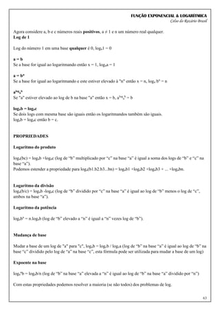 FUNÇÃO EXPONENCIAL & LOGARÍTMICA
Celso do Rozário Brasil
63
Agora considere a, b e c números reais positivos, a ≠ 1 e n um número real qualquer.
Log de 1
Log do número 1 em uma base qualquer é 0, loga1 = 0
a = b
Se a base for igual ao logaritmando então x = 1, logaa = 1
a = bn
Se a base for igual ao logaritmando e este estiver elevado à "n" então x = n, loga bn
= n
alog
a
b
Se "a" estiver elevado ao log de b na base "a" então x = b, alog
a
b
= b
logab = logac
Se dois logs com mesma base são iguais então os logaritmandos também são iguais.
logab = logac então b = c.
PROPRIEDADES
Logaritmo do produto
loga(bc) = logab +logac (log de “b” multiplicado por “c” na base “a” é igual a soma dos logs de “b” e “c” na
base “a”).
Podemos estender a propriedade para loga(b1.b2.b3...bn) = logab1 +logab2 +logab3 + ... +logabn.
Logaritmo da divisão
loga(b/c) = logab -logac (log de “b” dividido por “c” na base “a” é igual ao log de “b” menos o log de “c”,
ambos na base “a”).
Logaritmo da potência
logabn
= n.logab (log de “b” elevado a “n” é igual a “n” vezes log de “b”).
Mudança de base
Mudar a base de um log de "a" para "c", logab = logcb / logca (log de “b” na base “a” é igual ao log de “b” na
base “c” dividido pelo log de “a” na base “c”, esta fórmula pode ser utilizada para mudar a base de um log)
Expoente na base
loga
n
b = logab/n (log de “b” na base “a” elevada a “n” é igual ao log de “b” na base “a” dividido por “n”)
Com estas propriedades podemos resolver a maioria (se não todos) dos problemas de log.
 