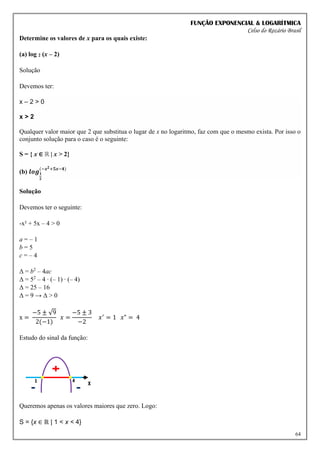 FUNÇÃO EXPONENCIAL & LOGARÍTMICA
Celso do Rozário Brasil
64
Determine os valores de x para os quais existe:
(a) log 2 (x – 2)
Solução
Devemos ter:
x – 2 > 0
x > 2
Qualquer valor maior que 2 que substitua o lugar de x no logaritmo, faz com que o mesmo exista. Por isso o
conjunto solução para o caso é o seguinte:
S = { x ∈ ℝ | x > 2}
(b) 𝒍𝒐𝒈𝟏
𝟐
(−𝒙𝟐+𝟓𝒙−𝟒)
Solução
Devemos ter o seguinte:
-x² + 5x – 4 > 0
a = – 1
b = 5
c = – 4
Δ = b2
– 4ac
Δ = 52
– 4 ∙ (– 1) ∙ (– 4)
Δ = 25 – 16
Δ = 9 → Δ > 0
x =
−5 ± √9
2(−1)
𝑥 =
−5 ± 3
−2
𝑥′
= 1 𝑥" = 4
Estudo do sinal da função:
Queremos apenas os valores maiores que zero. Logo:
S = {x ∈ ℝ | 1 < x < 4}
 