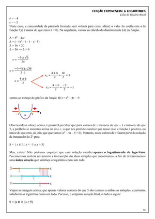 FUNÇÃO EXPONENCIAL & LOGARÍTMICA
Celso do Rozário Brasil
66
b = – 4
c = – 5
Neste caso, a concavidade da parábola formada será voltada para cima, afinal, o valor do coeficiente a da
função f(x) é maior do que zero (1 > 0). Na sequência, vamos ao cálculo do discriminante (∆) da função.
Δ = b2
– 4ac
Δ = (– 4)2
– 4 ∙ 1 ∙ (– 5)
Δ = 16 + 20
Δ = 36 → Δ > 0
vamos ao esboço do gráfico da função f(x) = x2
– 4x – 5:
Observando o esboço acima, é possível perceber que para valores de x menores do que – 1 e maiores do que
5, a parábola se encontra acima do eixo x, o que nos permite concluir que nesse caso a função é positiva, ou
maior do que zero, do jeito que queríamos (x2
– 4x – 5 > 0). Portanto, esses valores de x fazem parte da solução
da inequação do 2º grau:
S = { x ∈ ℝ | x < –1 e x > 5}
Mas, calma! Não podemos esquecer que essa solução satisfaz apenas o logaritmando do logaritmo.
Precisaremos realizar novamente a intersecção das duas soluções que encontramos, a fim de determinarmos
uma única solução que satisfaça o logaritmo como um todo.
Vejam na imagem acima, que apenas valores maiores do que 5 são comuns a ambas as soluções, e portanto,
satisfazem o logaritmo como um todo. Por isso, o conjunto solução final, é dado a seguir:
S = {x ∈ ℝ | x > 5}
 