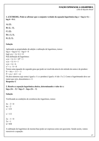 FUNÇÃO EXPONENCIAL & LOGARÍTMICA
Celso do Rozário Brasil
67
1. (CETREDE). Pode-se afirmar que o conjunto verdade da equação logarítmica log x + log (x+1) –
log 6 = 0 é:
A) {3}.
B) {2, –3}.
C) {2}.
D) {–2, 3}.
E) {2, 3}.
Solução
Aplicando as propriedades de adição e subtração de logaritmos, temos:
log x + log (x+1) – log 6 = 0
log[ x.(x + 1) / 6 ] = 0
Pela definição de logaritmos:
x.(x + 1) / 6 = 100
= 1
x.(x + 1) / 6 = 1
x.(x + 1) = 6
x² + x – 6 = 0
Temos uma equação do segundo grau que pode ser resolvida através do método da soma e do produto:
S = -b/a = -1/1 = -1
P = c/a = -6/1 = -6
Os dois números cuja soma é igual a -1 e o produto é igual a -6 são -3 e 2. Como o logaritmando deve ser
maior que zero, descartamos o -3.
Resposta: C
2. Resolva a equação logarítmica abaixo, determinando o valor de x:
log10 (4x – 2) = log10 2 – log10 (2x – 1)
Solução
Verificando as condições de existência dos logaritmos, temos:
4x – 2 > 0
4x > 2
x > 2/4
x > 1/2
2x – 1 > 0
2x > 1
x > 1/2
A subtração de logaritmos de mesma base pode ser expressa como um quociente. Sendo assim, vamos
reescrever a equação:
 