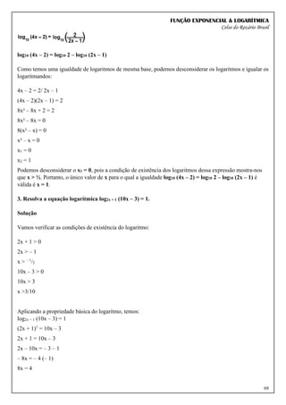 FUNÇÃO EXPONENCIAL & LOGARÍTMICA
Celso do Rozário Brasil
68
log10 (4x – 2) = log10 2 – log10 (2x – 1)
Como temos uma igualdade de logaritmos de mesma base, podemos desconsiderar os logaritmos e igualar os
logaritmandos:
4x – 2 = 2/ 2x – 1
(4x – 2)(2x – 1) = 2
8x² – 8x + 2 = 2
8x² – 8x = 0
8(x² – x) = 0
x² – x = 0
x1 = 0
x2 = 1
Podemos desconsiderar o x1 = 0, pois a condição de existência dos logaritmos dessa expressão mostra-nos
que x > ½. Portanto, o único valor de x para o qual a igualdade log10 (4x – 2) = log10 2 – log10 (2x – 1) é
válida é x = 1.
3. Resolva a equação logarítmica log2x + 1 (10x – 3) = 1.
Solução
Vamos verificar as condições de existência do logaritmo:
2x + 1 > 0
2x > – 1
x > – 1
/2
10x – 3 > 0
10x > 3
x >3/10
Aplicando a propriedade básica do logaritmo, temos:
log2x + 1 (10x – 3) = 1
(2x + 1)1
= 10x – 3
2x + 1 = 10x – 3
2x – 10x = – 3 – 1
– 8x = – 4 (– 1)
8x = 4
 