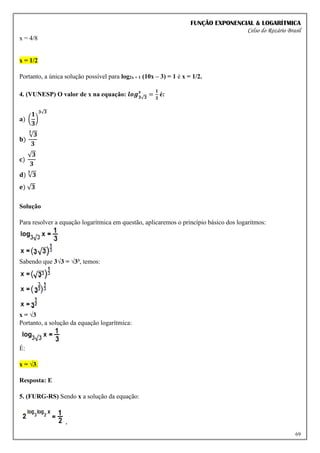 FUNÇÃO EXPONENCIAL & LOGARÍTMICA
Celso do Rozário Brasil
69
x = 4/8
x = 1/2
Portanto, a única solução possível para log2x + 1 (10x – 3) = 1 é x = 1/2.
4. (VUNESP) O valor de x na equação: 𝒍𝒐𝒈𝟑√𝟑
𝒙
=
𝟏
𝟑
é:
𝐚) (
𝟏
𝟑
)
𝟑√𝟑
𝐛)
√𝟑
𝟑
𝟑
𝐜)
√𝟑
𝟑
𝐝) √𝟑
𝟑
𝐞) √𝟑
Solução
Para resolver a equação logarítmica em questão, aplicaremos o princípio básico dos logaritmos:
Sabendo que 3√3 = √3³, temos:
x = √3
Portanto, a solução da equação logarítmica:
É:
x = √3.
Resposta: E
5. (FURG-RS) Sendo x a solução da equação:
,
 