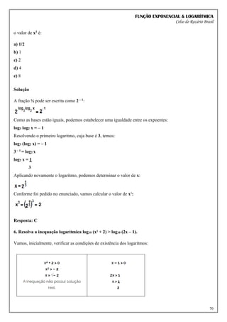 FUNÇÃO EXPONENCIAL & LOGARÍTMICA
Celso do Rozário Brasil
70
o valor de x3 é:
a) 1/2
b) 1
c) 2
d) 4
e) 8
Solução
A fração ½ pode ser escrita como 2 – 1:
Como as bases estão iguais, podemos estabelecer uma igualdade entre os expoentes:
log3 log2 x = – 1
Resolvendo o primeiro logaritmo, cuja base é 3, temos:
log3 (log2 x) = – 1
3 – 1 = log2 x
log2 x = 1
3
Aplicando novamente o logaritmo, podemos determinar o valor de x:
Conforme foi pedido no enunciado, vamos calcular o valor de x³:
Resposta: C
6. Resolva a inequação logarítmica log10 (x² + 2) > log10 (2x – 1).
Vamos, inicialmente, verificar as condições de existência dos logaritmos:
 