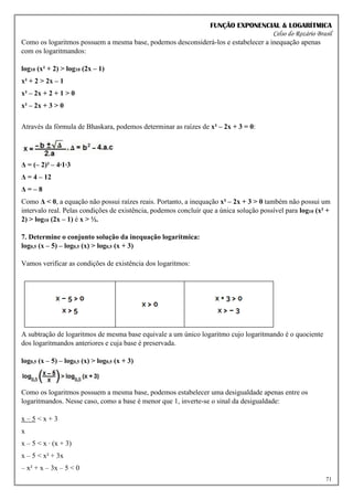FUNÇÃO EXPONENCIAL & LOGARÍTMICA
Celso do Rozário Brasil
71
Como os logaritmos possuem a mesma base, podemos desconsiderá-los e estabelecer a inequação apenas
com os logaritmandos:
log10 (x² + 2) > log10 (2x – 1)
x² + 2 > 2x – 1
x² – 2x + 2 + 1 > 0
x² – 2x + 3 > 0
Através da fórmula de Bhaskara, podemos determinar as raízes de x² – 2x + 3 = 0:
Δ = (– 2)² – 4∙1∙3
Δ = 4 – 12
Δ = – 8
Como Δ < 0, a equação não possui raízes reais. Portanto, a inequação x² – 2x + 3 > 0 também não possui um
intervalo real. Pelas condições de existência, podemos concluir que a única solução possível para log10 (x² +
2) > log10 (2x – 1) é x > ½.
7. Determine o conjunto solução da inequação logarítmica:
log0,5 (x – 5) – log0,5 (x) > log0,5 (x + 3)
Vamos verificar as condições de existência dos logaritmos:
A subtração de logaritmos de mesma base equivale a um único logaritmo cujo logaritmando é o quociente
dos logaritmandos anteriores e cuja base é preservada.
log0,5 (x – 5) – log0,5 (x) > log0,5 (x + 3)
Como os logaritmos possuem a mesma base, podemos estabelecer uma desigualdade apenas entre os
logaritmandos. Nesse caso, como a base é menor que 1, inverte-se o sinal da desigualdade:
x – 5 < x + 3
x
x – 5 < x ∙ (x + 3)
x – 5 < x² + 3x
– x² + x – 3x – 5 < 0
 
