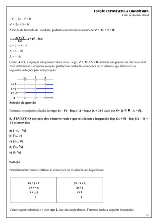 FUNÇÃO EXPONENCIAL & LOGARÍTMICA
Celso do Rozário Brasil
72
– x² – 2x – 5 < 0
x² + 2x + 5 < 0
Através da fórmula de Bhaskara, podemos determinar as raízes de x² + 2x + 5 = 0:
Δ = 2² – 4∙1∙5
Δ = 4 – 20
Δ = – 16
Como Δ < 0, a equação não possui raízes reais. Logo, x² + 2x + 5 < 0 também não possui um intervalo real.
Para determinar o conjunto solução, partiremos então das condições de existência, que fornecem as
seguintes soluções para comparação:
Solução da questão
Portanto, o conjunto solução de log0,5 (x – 5) – log0,5 (x) > log0,5 (x + 3) é dado por S = {x | x > 5}.
8. (FUVEST) O conjunto dos números reais x que satisfazem a inequação log2 (2x + 5) – log2 (3x – 1) >
1 é o intervalo:
a) ]–∞, – 5/2[
b) ]7/4, ∞[
c) ]–5/2, 0[
d) ]1/3, 7/4[
e) ]0, 1/3[
Solução
Primeiramente vamos verificar as condições de existência dos logaritmos:
Vamos agora substituir o 1 por log2 2, que são equivalentes. Teremos então a seguinte inequação:
 