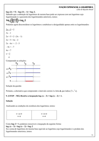 FUNÇÃO EXPONENCIAL & LOGARÍTMICA
Celso do Rozário Brasil
73
log2 (2x + 5) – log2 (3x – 1) > log2 2.
Sabendo que a subtração de logaritmos de mesma base pode ser expressa com um logaritmo cujo
logaritmando é o quociente dos logaritmandos anteriores, temos:
Podemos agora desconsiderar os logaritmos e estabelecer a desigualdade apenas entre os logaritmandos:
2x + 5 > 2
3x – 1
2x + 5 > 2 ∙ (3x – 1)
2x + 5 > 6x – 2
2x – 6x > – 2 – 5
– 4x > – 7
4x < 7
x < 7
4
Comparando as soluções:
Solução da questão
Portanto, a alternativa que compreende o intervalo correto é a letra d, que indica ]1
/3, 7
/4[.
9. (UFOP – MG) Resolva a inequação log2 (x – 3) + log2 (x – 2) < 1.
Solução
Analisando as condições de existência dos logaritmos, temos:
Como log2 2 = 1, podemos reescrever a inequação da seguinte forma:
log2 (x – 3) + log2 (x – 2) < log2 2
Se a soma de logaritmos de mesma base equivale ao logaritmo cujo logaritmando é o produto dos
logaritmandos anteriores, temos:
 