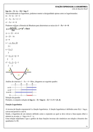 FUNÇÃO EXPONENCIAL & LOGARÍTMICA
Celso do Rozário Brasil
74
log2 [(x – 3) ∙ (x – 2)] < log2 2
Desconsiderando os logaritmos, podemos manter a desigualdade apenas entre os logaritmandos:
(x – 3) ∙ (x – 2) < 2
x² – 3x – 2x + 6 < 2
x² – 5x + 4 < 0
Podemos utilizar a fórmula de Bhaskara para determinar as raízes de x² – 5x + 4 = 0:
Δ = (– 5)² – 4∙1∙4
Δ = 25 – 16
Δ = 9
x = – (– 5) ± √9
2∙1
x = 5 ± 3
3
x' = 5 + 3 = 8 = 4
2 2
x'' = 5 – 3 = 2 = 1
2 2
Análise do sinal de x² – 5x + 4 < 0ões, chegamos ao seguinte quadro:
Solução da questão
Portanto, o conjunto solução de log2 (x – 3) + log2 (x – 2) < 1 é S = ]3, 4[
Função Logarítmica
A inversa da função exponencial é a função logarítmica. A função logarítmica é definida como f(x) = logax,
com a real positivo e a ≠ 1.
Sendo, o logaritmo de um número definido como o expoente ao qual se deve elevar a base a para obter o
número x, ou seja, y = logax ⇔ ay
= x.
Uma relação importante é que o gráfico de duas funções inversas são simétricos em relação a bissetriz dos
quadrantes I e III.
 