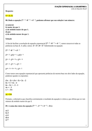 FUNÇÃO EXPONENCIAL & LOGARÍTMICA
Celso do Rozário Brasil
7
Resposta:
S = {1, 2}
08. Dada a equação 23x – 2 · 8x + 1 = 4x – 1, podemos afirmar que sua solução é um número:
a) natural.
b) maior do que 1.
c) de módulo maior do que 1.
d) par.
e) de módulo menor do que 1.
Solução
A fim de facilitar a resolução da equação exponencial 23x – 2 · 8x + 1 = 4x – 1, vamos reescrever todas as
potências na base 2. A saber, temos: 4 = 22 e 8 = 23. Substituindo na equação:
23x – 2 · 8x + 1 = 4x – 1
23x – 2 · (23)x + 1 = (22)x – 1
23x – 2 · 23(x + 1) = 22(x – 1)
23x – 2 · 23x + 3 = 22x – 2
2(3x – 2 ) + (3x + 3) = 22x – 2
Como temos uma equação exponencial que apresenta potências de mesma base nos dois lados da equação,
podemos igualar os expoentes:
(3x – 2) + (3x + 3) = 2x – 2
6x + 1 = 2x – 2
6x – 2x = – 2 – 1
4x = – 3
x = – 3/4
|x| = 3/4
Portanto, a alternativa que classifica corretamente o resultado da equação é a letra e, que afirma que x é um
número de módulo menor do que 1.
09. A soma das raízes da equação 22x + 1 – 2x + 4 = 2x + 2 – 32 é:
a) 2
b) 3
c) 4
d) 6
e) 7
 