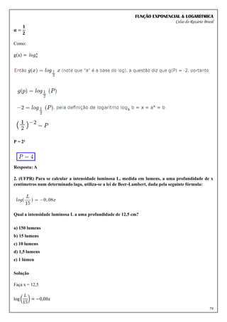 FUNÇÃO EXPONENCIAL & LOGARÍTMICA
Celso do Rozário Brasil
79
𝒂 =
𝟏
𝟐
Como:
g(x) = 𝑙𝑜𝑔𝑎
𝑥
P = 2²
Resposta: A
2. (UFPR) Para se calcular a intensidade luminosa L, medida em lumens, a uma profundidade de x
centímetros num determinado lago, utiliza-se a lei de Beer-Lambert, dada pela seguinte fórmula:
Qual a intensidade luminosa L a uma profundidade de 12,5 cm?
a) 150 lumens
b) 15 lumens
c) 10 lumens
d) 1,5 lumens
e) 1 lúmen
Solução
Faça x = 12,5
log (
𝐿
15
) = −0,08𝑥
 