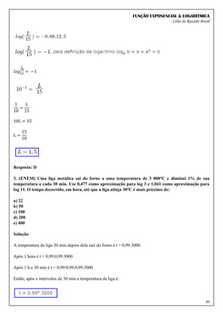 FUNÇÃO EXPONENCIAL & LOGARÍTMICA
Celso do Rozário Brasil
80
𝑙𝑜𝑔10
𝐿
15
= −1
1
10
=
𝐿
15
10L = 15
L =
15
10
Resposta: D
3. (ENEM) Uma liga metálica sai do forno a uma temperatura de 3 000℃ e diminui 1% de sua
temperatura a cada 30 min. Use 0,477 como aproximação para log 3 e 1,041 como aproximação para
log 11. O tempo decorrido, em hora, até que a liga atinja 30℃ é mais próximo de:
a) 22
b) 50
c) 100
d) 200
e) 400
Solução
A temperatura da liga 30 min depois dela sair do forno é t = 0,99.3000.
Após 1 hora é t = 0,99.0,99.3000
Após 1 h e 30 min é t = 0,99.0,99.0,99.3000
Então, após x intervalos de 30 min a temperatura da liga é:
 