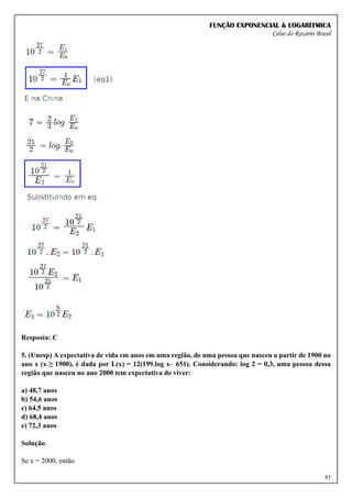 FUNÇÃO EXPONENCIAL & LOGARÍTMICA
Celso do Rozário Brasil
83
Resposta: C
5. (Unesp) A expectativa de vida em anos em uma região, de uma pessoa que nasceu a partir de 1900 no
ano x (x ≥ 1900), é dada por L(x) = 12(199.log x– 651). Considerando: log 2 = 0,3, uma pessoa dessa
região que nasceu no ano 2000 tem expectativa de viver:
a) 48,7 anos
b) 54,6 anos
c) 64,5 anos
d) 68,4 anos
e) 72,3 anos
Solução
Se x = 2000, então
 
