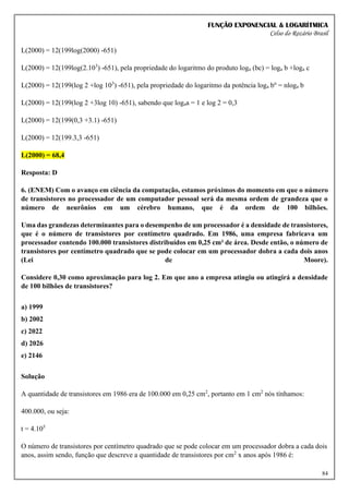FUNÇÃO EXPONENCIAL & LOGARÍTMICA
Celso do Rozário Brasil
84
L(2000) = 12(199log(2000) -651)
L(2000) = 12(199log(2.103
) -651), pela propriedade do logaritmo do produto loga (bc) = loga b +loga c
L(2000) = 12(199(log 2 +log 103
) -651), pela propriedade do logaritmo da potência loga bn
= nloga b
L(2000) = 12(199(log 2 +3log 10) -651), sabendo que logaa = 1 e log 2 = 0,3
L(2000) = 12(199(0,3 +3.1) -651)
L(2000) = 12(199.3,3 -651)
L(2000) = 68,4
Resposta: D
6. (ENEM) Com o avanço em ciência da computação, estamos próximos do momento em que o número
de transistores no processador de um computador pessoal será da mesma ordem de grandeza que o
número de neurônios em um cérebro humano, que é da ordem de 100 bilhões.
Uma das grandezas determinantes para o desempenho de um processador é a densidade de transistores,
que é o número de transistores por centímetro quadrado. Em 1986, uma empresa fabricava um
processador contendo 100.000 transistores distribuídos em 0,25 cm² de área. Desde então, o número de
transistores por centímetro quadrado que se pode colocar em um processador dobra a cada dois anos
(Lei de Moore).
Considere 0,30 como aproximação para log 2. Em que ano a empresa atingiu ou atingirá a densidade
de 100 bilhões de transistores?
a) 1999
b) 2002
c) 2022
d) 2026
e) 2146
Solução
A quantidade de transistores em 1986 era de 100.000 em 0,25 cm2
, portanto em 1 cm2
nós tínhamos:
400.000, ou seja:
t = 4.105
O número de transistores por centímetro quadrado que se pode colocar em um processador dobra a cada dois
anos, assim sendo, função que descreve a quantidade de transistores por cm2
x anos após 1986 é:
 