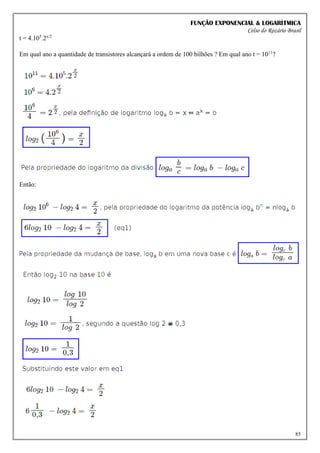 FUNÇÃO EXPONENCIAL & LOGARÍTMICA
Celso do Rozário Brasil
85
t = 4.105
.2x/2
Em qual ano a quantidade de transistores alcançará a ordem de 100 bilhões ? Em qual ano t = 1011
?
Então:
 