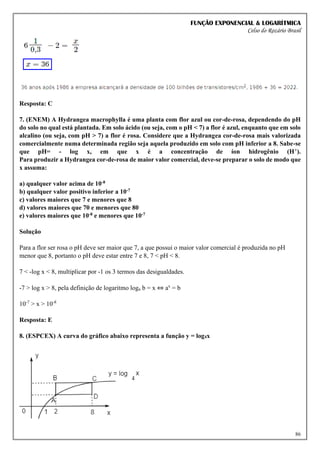 FUNÇÃO EXPONENCIAL & LOGARÍTMICA
Celso do Rozário Brasil
86
Resposta: C
7. (ENEM) A Hydrangea macrophylla é uma planta com flor azul ou cor-de-rosa, dependendo do pH
do solo no qual está plantada. Em solo ácido (ou seja, com o pH < 7) a flor é azul, enquanto que em solo
alcalino (ou seja, com pH > 7) a flor é rosa. Considere que a Hydrangea cor-de-rosa mais valorizada
comercialmente numa determinada região seja aquela produzido em solo com pH inferior a 8. Sabe-se
que pH= - log x, em que x é a concentração de íon hidrogênio (H+).
Para produzir a Hydrangea cor-de-rosa de maior valor comercial, deve-se preparar o solo de modo que
x assuma:
a) qualquer valor acima de 10-8
b) qualquer valor positivo inferior a 10-7
c) valores maiores que 7 e menores que 8
d) valores maiores que 70 e menores que 80
e) valores maiores que 10-8 e menores que 10-7
Solução
Para a flor ser rosa o pH deve ser maior que 7, a que possui o maior valor comercial é produzida no pH
menor que 8, portanto o pH deve estar entre 7 e 8, 7 < pH < 8.
7 < -log x < 8, multiplicar por -1 os 3 termos das desigualdades.
-7 > log x > 8, pela definição de logaritmo loga b = x ⇔ ax
= b
10-7
> x > 10-8
Resposta: E
8. (ESPCEX) A curva do gráfico abaixo representa a função y = log4x
 