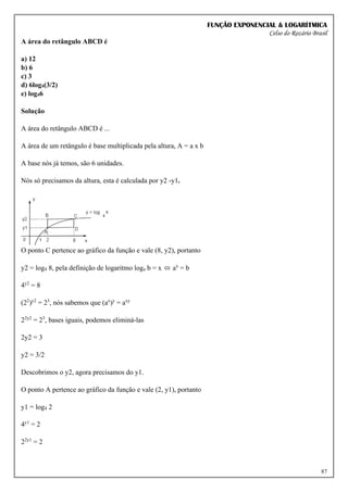 FUNÇÃO EXPONENCIAL & LOGARÍTMICA
Celso do Rozário Brasil
87
A área do retângulo ABCD é
a) 12
b) 6
c) 3
d) 6log4(3/2)
e) log46
Solução
A área do retângulo ABCD é ...
A área de um retângulo é base multiplicada pela altura, A = a x b
A base nós já temos, são 6 unidades.
Nós só precisamos da altura, esta é calculada por y2 -y1.
O ponto C pertence ao gráfico da função e vale (8, y2), portanto
y2 = log4 8, pela definição de logaritmo loga b = x ⬄ ax
= b
4y2
= 8
(22
)y2
= 23
, nós sabemos que (ax
)y
= axy
22y2
= 23
, bases iguais, podemos eliminá-las
2y2 = 3
y2 = 3/2
Descobrimos o y2, agora precisamos do y1.
O ponto A pertence ao gráfico da função e vale (2, y1), portanto
y1 = log4 2
4y1
= 2
22y1
= 2
 